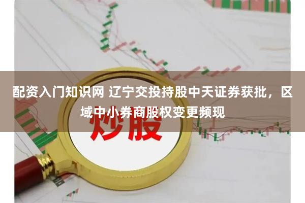 配资入门知识网 辽宁交投持股中天证券获批，区域中小券商股权变更频现