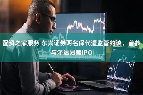 配资之家服务 东兴证券两名保代遭监管约谈，曾参与泽达易盛IPO