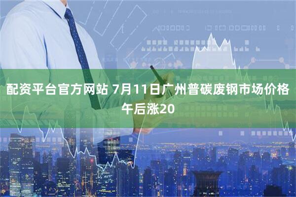 配资平台官方网站 7月11日广州普碳废钢市场价格午后涨20