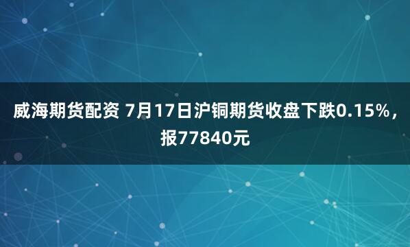 威海期货配资 7月17日沪铜期货收盘下跌0.15%，报77840元