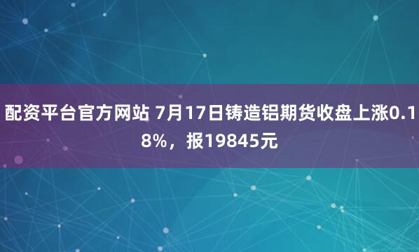配资平台官方网站 7月17日铸造铝期货收盘上涨0.18%，报19845元