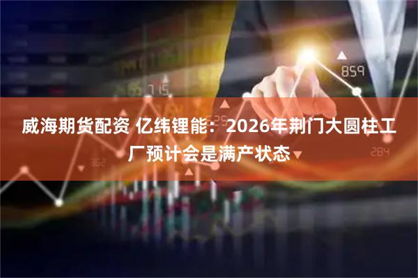 威海期货配资 亿纬锂能：2026年荆门大圆柱工厂预计会是满产状态