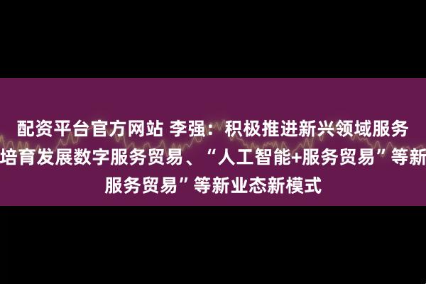 配资平台官方网站 李强：积极推进新兴领域服务出口，加快培育发展数字服务贸易、“人工智能+服务贸易”等新业态新模式