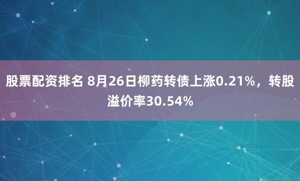 股票配资排名 8月26日柳药转债上涨0.21%，转股溢价率30.54%