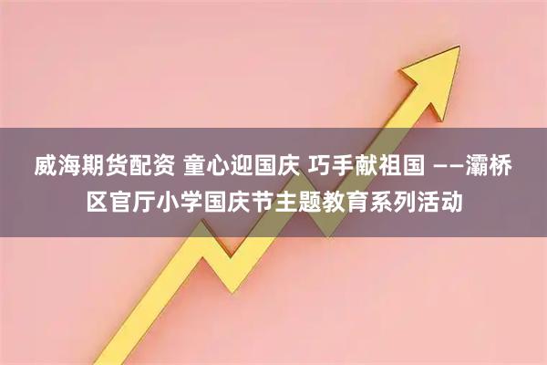 威海期货配资 童心迎国庆 巧手献祖国 ——灞桥区官厅小学国庆节主题教育系列活动