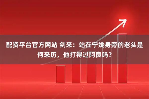 配资平台官方网站 剑来：站在宁姚身旁的老头是何来历，他打得过阿良吗？